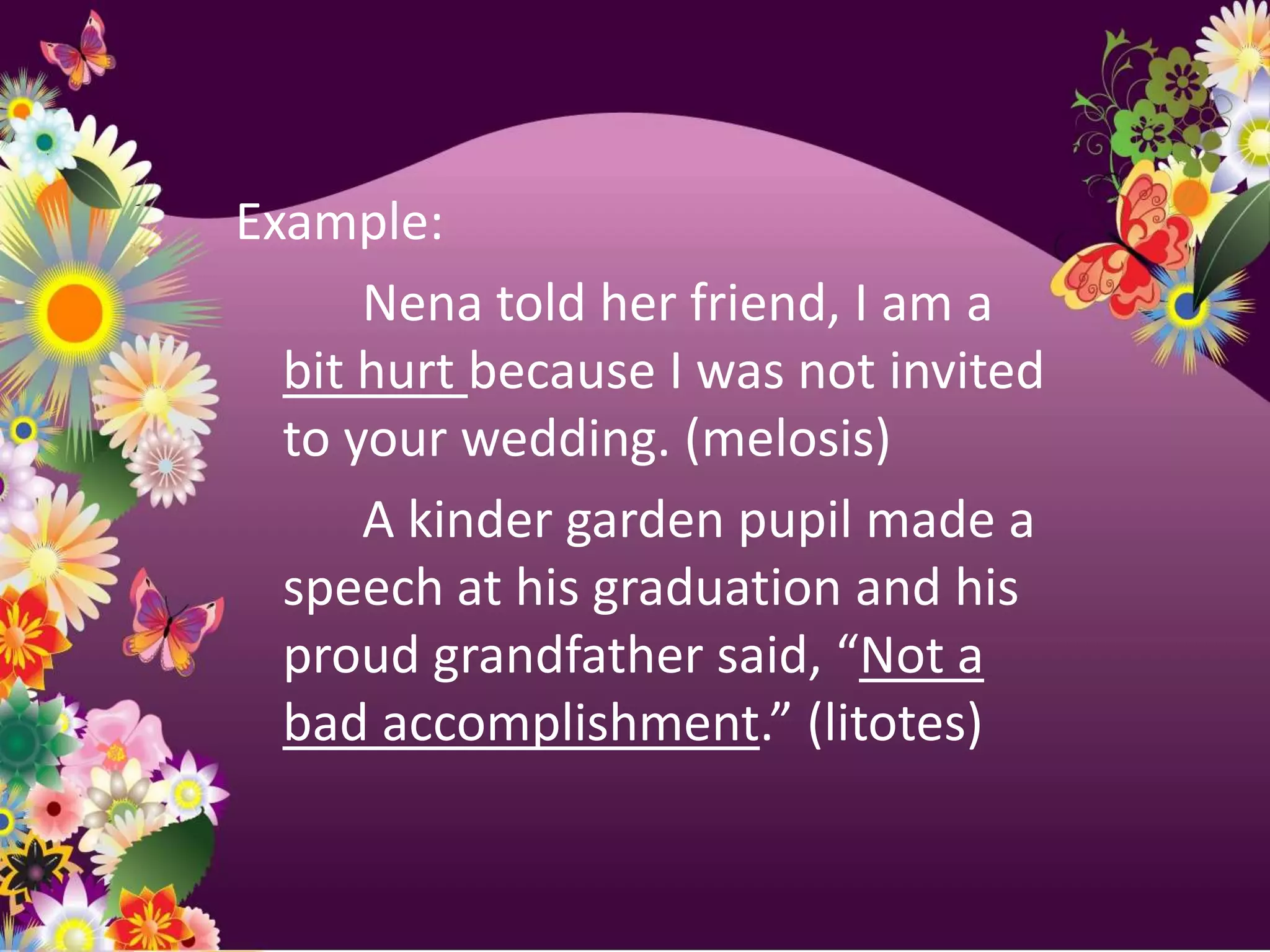 Example:
      Nena told her friend, I am a
  bit hurt because I was not invited
  to your wedding. (melosis)
      A kinder garden pupil made a
  speech at his graduation and his
  proud grandfather said, “Not a
  bad accomplishment.” (litotes)
 