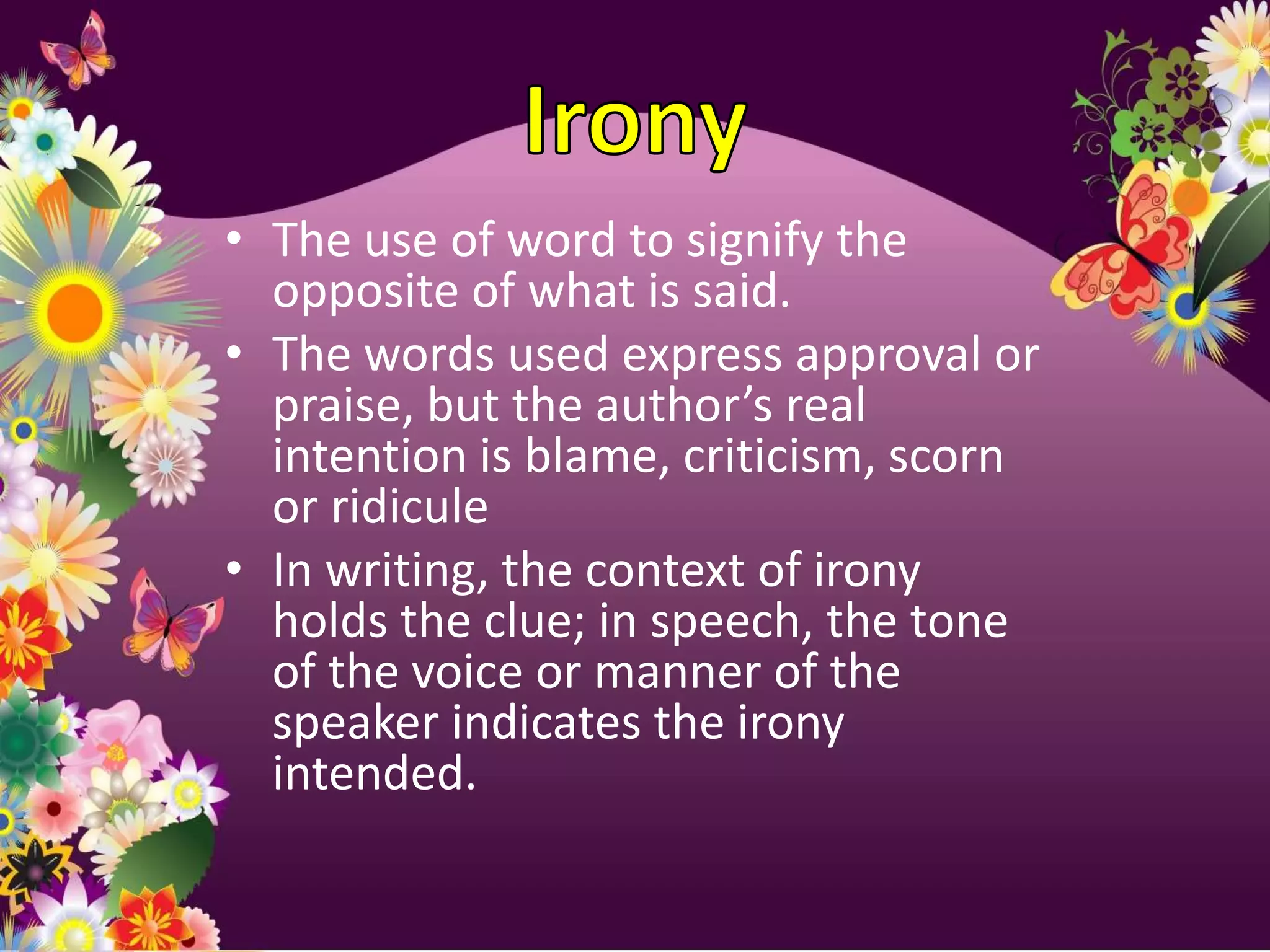 • The use of word to signify the
  opposite of what is said.
• The words used express approval or
  praise, but the author’s real
  intention is blame, criticism, scorn
  or ridicule
• In writing, the context of irony
  holds the clue; in speech, the tone
  of the voice or manner of the
  speaker indicates the irony
  intended.
 