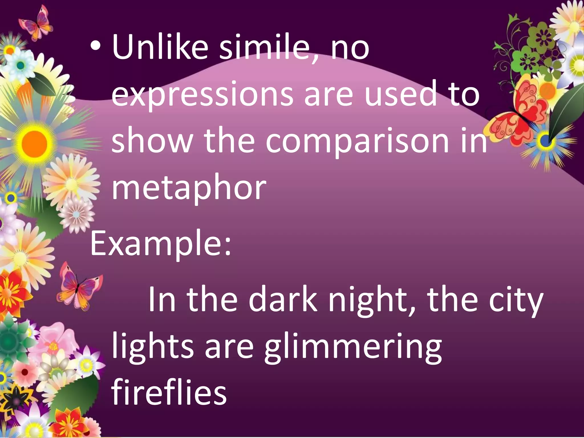 • Unlike simile, no
  expressions are used to
  show the comparison in
  metaphor
Example:
     In the dark night, the city
  lights are glimmering
  fireflies
 