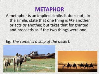 A metaphor is an implied simile. It does not, like
the simile, state that one thing is like another
or acts as another, but takes that for granted
and proceeds as if the two things were one.
Eg: The camel is a ship of the desert.
 