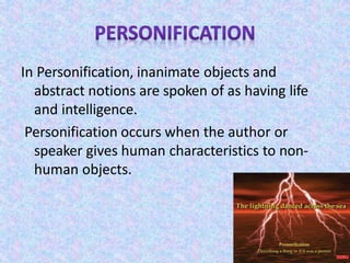 In Personification, inanimate objects and
abstract notions are spoken of as having life
and intelligence.
Personification occurs when the author or
speaker gives human characteristics to non-
human objects.
 