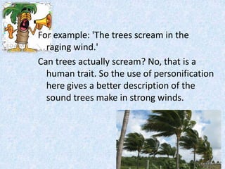 For example: 'The trees scream in the
raging wind.'
Can trees actually scream? No, that is a
human trait. So the use of personification
here gives a better description of the
sound trees make in strong winds.
 