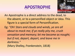 An Apostrophe is a direct address to the dead, to
the absent, or to a personified object or idea. This
figure is a special form of Personification.
Eg: "Oh! Stars and clouds and winds, ye are all
about to mock me; if ye really pity me, crush
sensation and memory; let me become as nought;
but if not, depart, depart, and leave me in
darkness."
(Mary Shelley, Frankenstein, 1818)
 