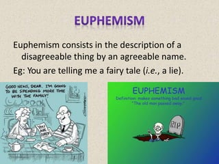 Euphemism consists in the description of a
disagreeable thing by an agreeable name.
Eg: You are telling me a fairy tale (i.e., a lie).
 
