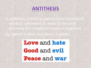 In antithesis, a striking opposition or contrast of
words or sentiments is made in the same
sentence. It is employed to secure emphasis.
Eg: Speech is silver, but silence is golden.
 