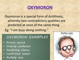 Oxymoron is a special form of Antithesis,
whereby two contradictory qualities are
predicted at once of the same thing.
Eg: "I am busy doing nothing."
 