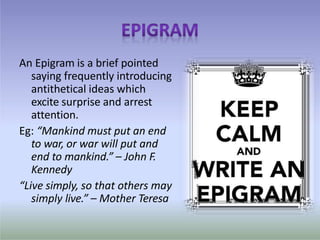 An Epigram is a brief pointed
saying frequently introducing
antithetical ideas which
excite surprise and arrest
attention.
Eg: “Mankind must put an end
to war, or war will put and
end to mankind.” – John F.
Kennedy
“Live simply, so that others may
simply live.” – Mother Teresa
 