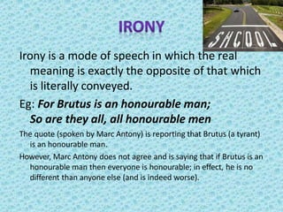Irony is a mode of speech in which the real
meaning is exactly the opposite of that which
is literally conveyed.
Eg: For Brutus is an honourable man;
So are they all, all honourable men
The quote (spoken by Marc Antony) is reporting that Brutus (a tyrant)
is an honourable man.
However, Marc Antony does not agree and is saying that if Brutus is an
honourable man then everyone is honourable; in effect, he is no
different than anyone else (and is indeed worse).
 