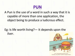 A Pun is the use of a word in such a way that it is
capable of more than one application, the
object being to produce a ludicrous effect.
Eg: Is life worth living?— It depends upon the
liver.
 