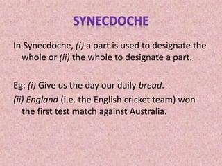 In Synecdoche, (i) a part is used to designate the
whole or (ii) the whole to designate a part.
Eg: (i) Give us the day our daily bread.
(ii) England (i.e. the English cricket team) won
the first test match against Australia.
 