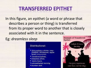 In this figure, an epithet (a word or phrase that
describes a person or thing) is transferred
from its proper word to another that is closely
associated with it in the sentence.
Eg: dreamless sleep
 