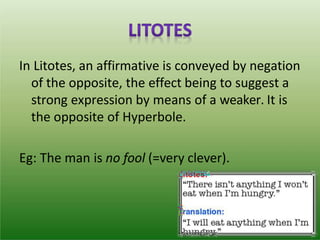 In Litotes, an affirmative is conveyed by negation
of the opposite, the effect being to suggest a
strong expression by means of a weaker. It is
the opposite of Hyperbole.
Eg: The man is no fool (=very clever).
 
