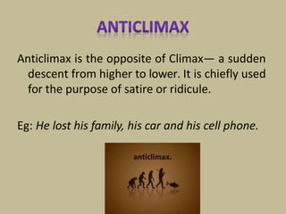 Anticlimax is the opposite of Climax— a sudden
descent from higher to lower. It is chiefly used
for the purpose of satire or ridicule.
Eg: He lost his family, his car and his cell phone.
 