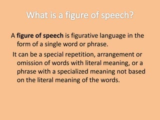 A figure of speech is figurative language in the
form of a single word or phrase.
It can be a special repetition, arrangement or
omission of words with literal meaning, or a
phrase with a specialized meaning not based
on the literal meaning of the words.
 