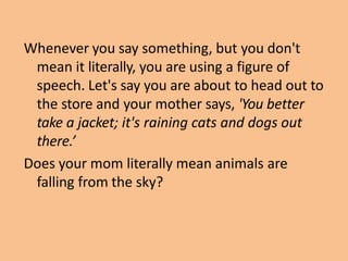 Whenever you say something, but you don't
mean it literally, you are using a figure of
speech. Let's say you are about to head out to
the store and your mother says, 'You better
take a jacket; it's raining cats and dogs out
there.’
Does your mom literally mean animals are
falling from the sky?
 