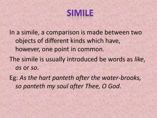 In a simile, a comparison is made between two
objects of different kinds which have,
however, one point in common.
The simile is usually introduced be words as like,
as or so.
Eg: As the hart panteth after the water-brooks,
so panteth my soul after Thee, O God.
 