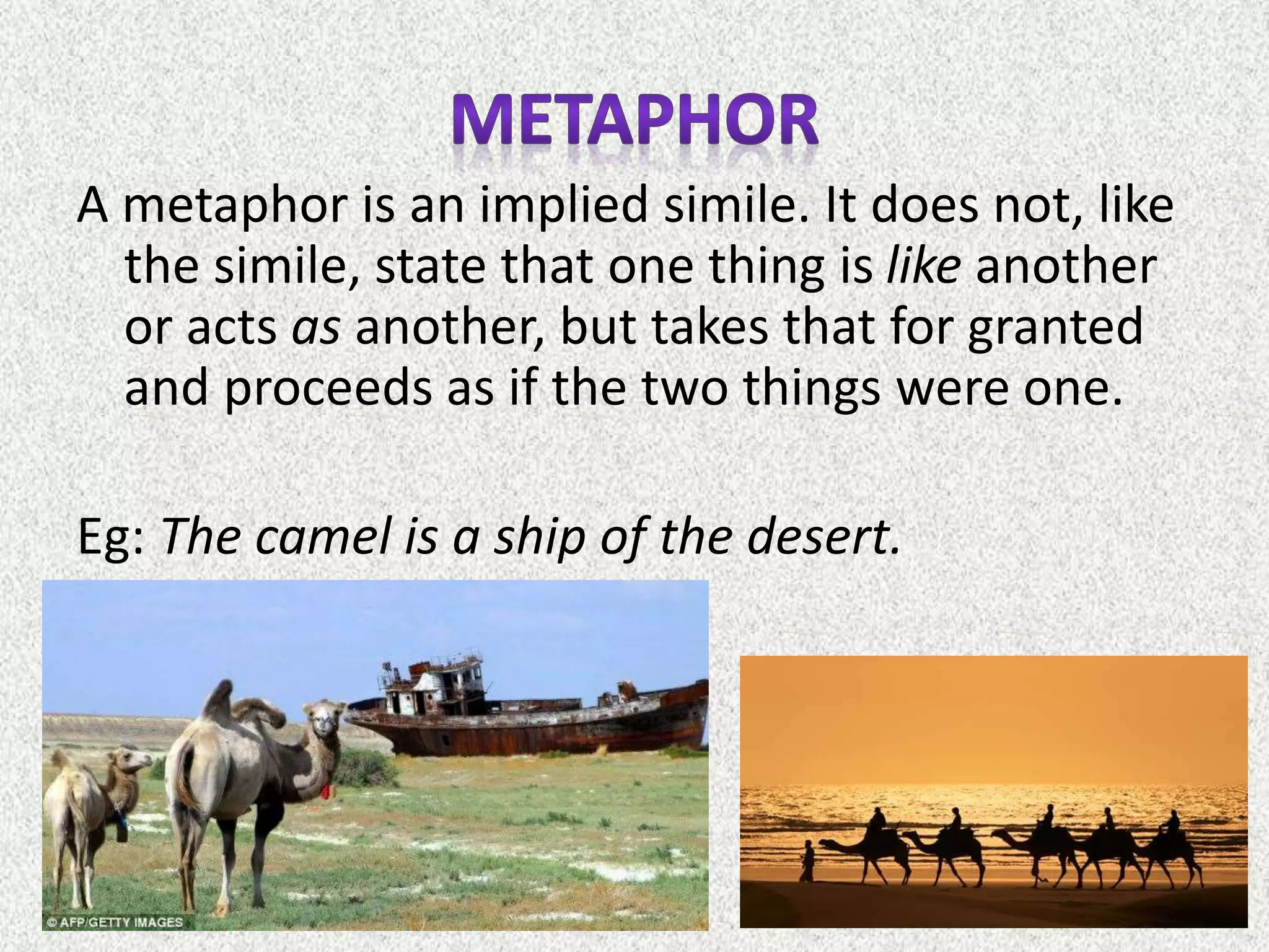 A metaphor is an implied simile. It does not, like
the simile, state that one thing is like another
or acts as another, but takes that for granted
and proceeds as if the two things were one.
Eg: The camel is a ship of the desert.
 