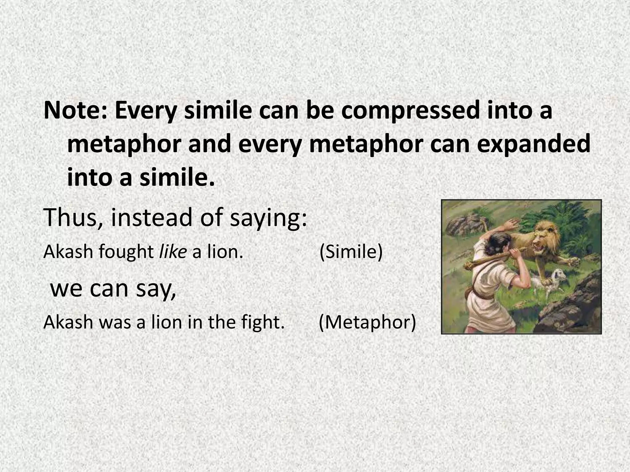 Note: Every simile can be compressed into a
metaphor and every metaphor can expanded
into a simile.
Thus, instead of saying:
Akash fought like a lion. (Simile)
we can say,
Akash was a lion in the fight. (Metaphor)
 