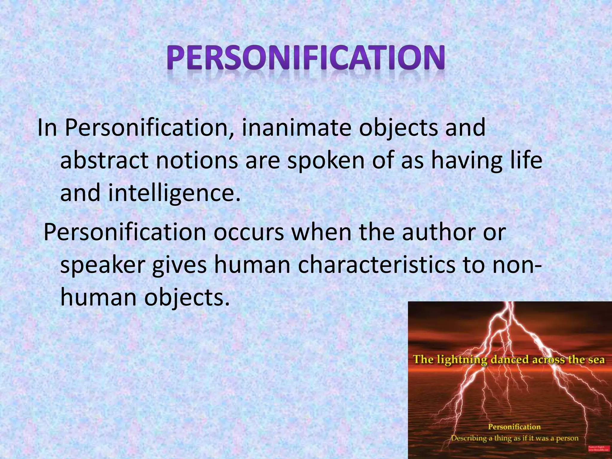 In Personification, inanimate objects and
abstract notions are spoken of as having life
and intelligence.
Personification occurs when the author or
speaker gives human characteristics to non-
human objects.
 