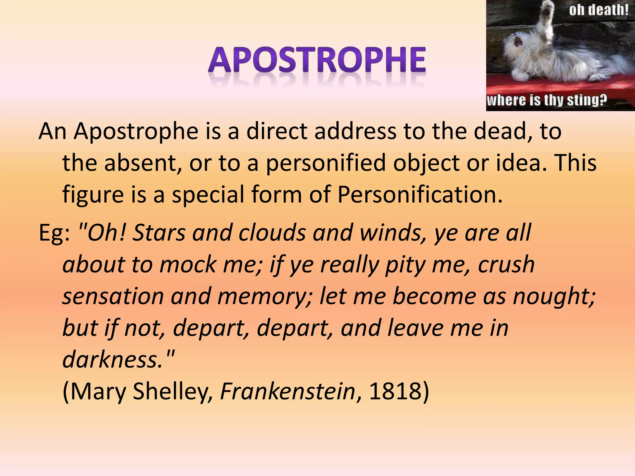 An Apostrophe is a direct address to the dead, to
the absent, or to a personified object or idea. This
figure is a special form of Personification.
Eg: "Oh! Stars and clouds and winds, ye are all
about to mock me; if ye really pity me, crush
sensation and memory; let me become as nought;
but if not, depart, depart, and leave me in
darkness."
(Mary Shelley, Frankenstein, 1818)
 