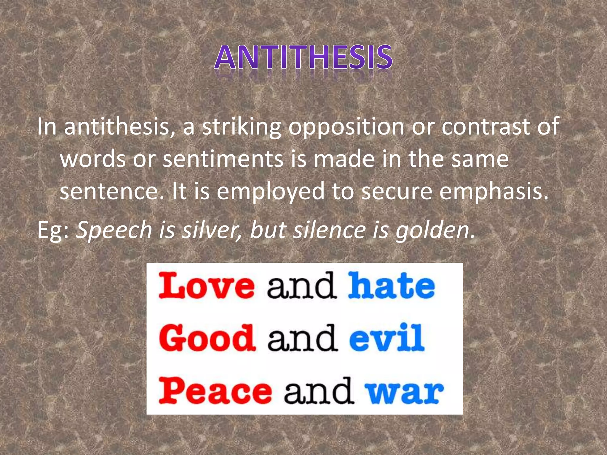 In antithesis, a striking opposition or contrast of
words or sentiments is made in the same
sentence. It is employed to secure emphasis.
Eg: Speech is silver, but silence is golden.
 