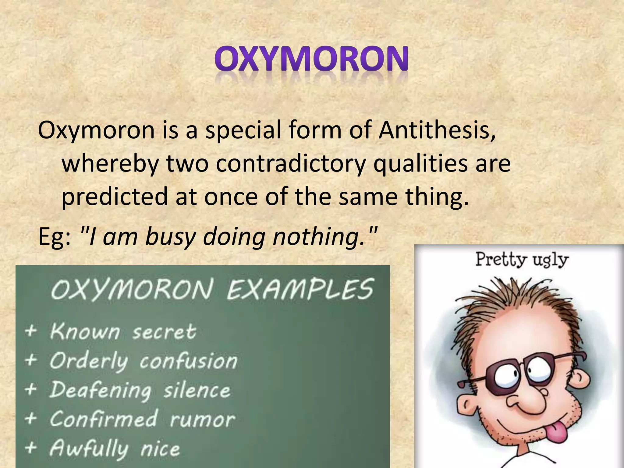 Oxymoron is a special form of Antithesis,
whereby two contradictory qualities are
predicted at once of the same thing.
Eg: "I am busy doing nothing."
 
