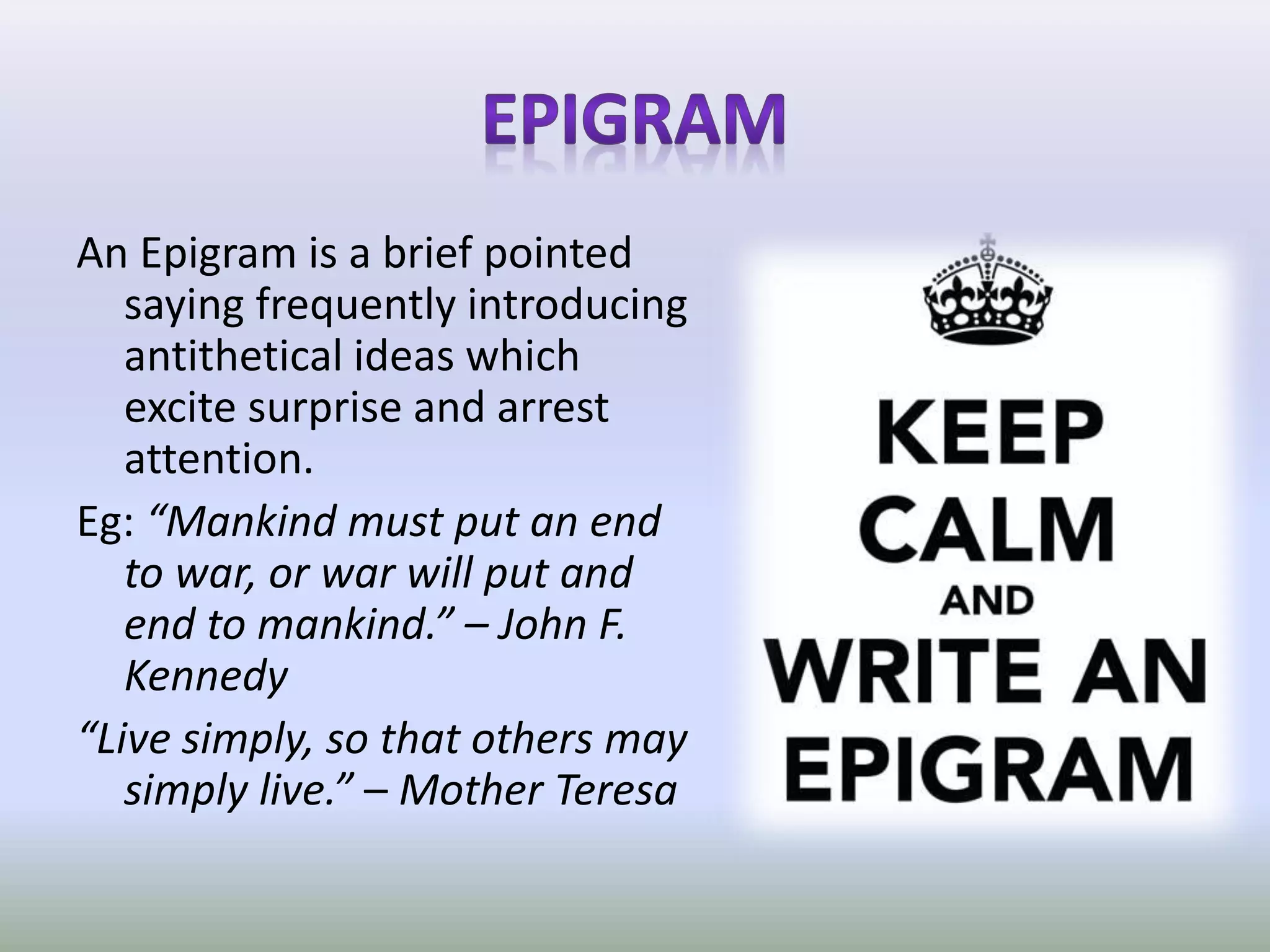 An Epigram is a brief pointed
saying frequently introducing
antithetical ideas which
excite surprise and arrest
attention.
Eg: “Mankind must put an end
to war, or war will put and
end to mankind.” – John F.
Kennedy
“Live simply, so that others may
simply live.” – Mother Teresa
 