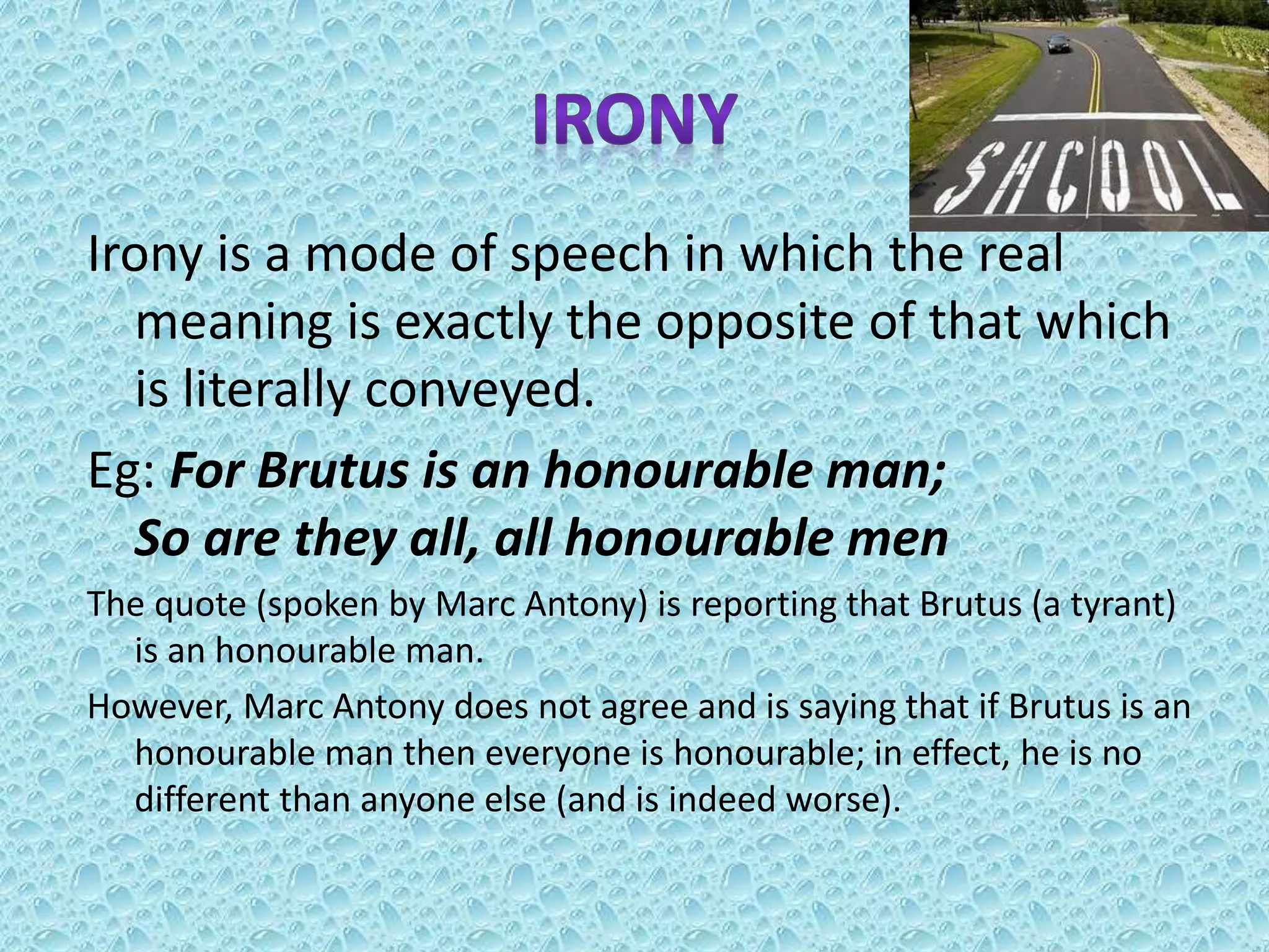 Irony is a mode of speech in which the real
meaning is exactly the opposite of that which
is literally conveyed.
Eg: For Brutus is an honourable man;
So are they all, all honourable men
The quote (spoken by Marc Antony) is reporting that Brutus (a tyrant)
is an honourable man.
However, Marc Antony does not agree and is saying that if Brutus is an
honourable man then everyone is honourable; in effect, he is no
different than anyone else (and is indeed worse).
 