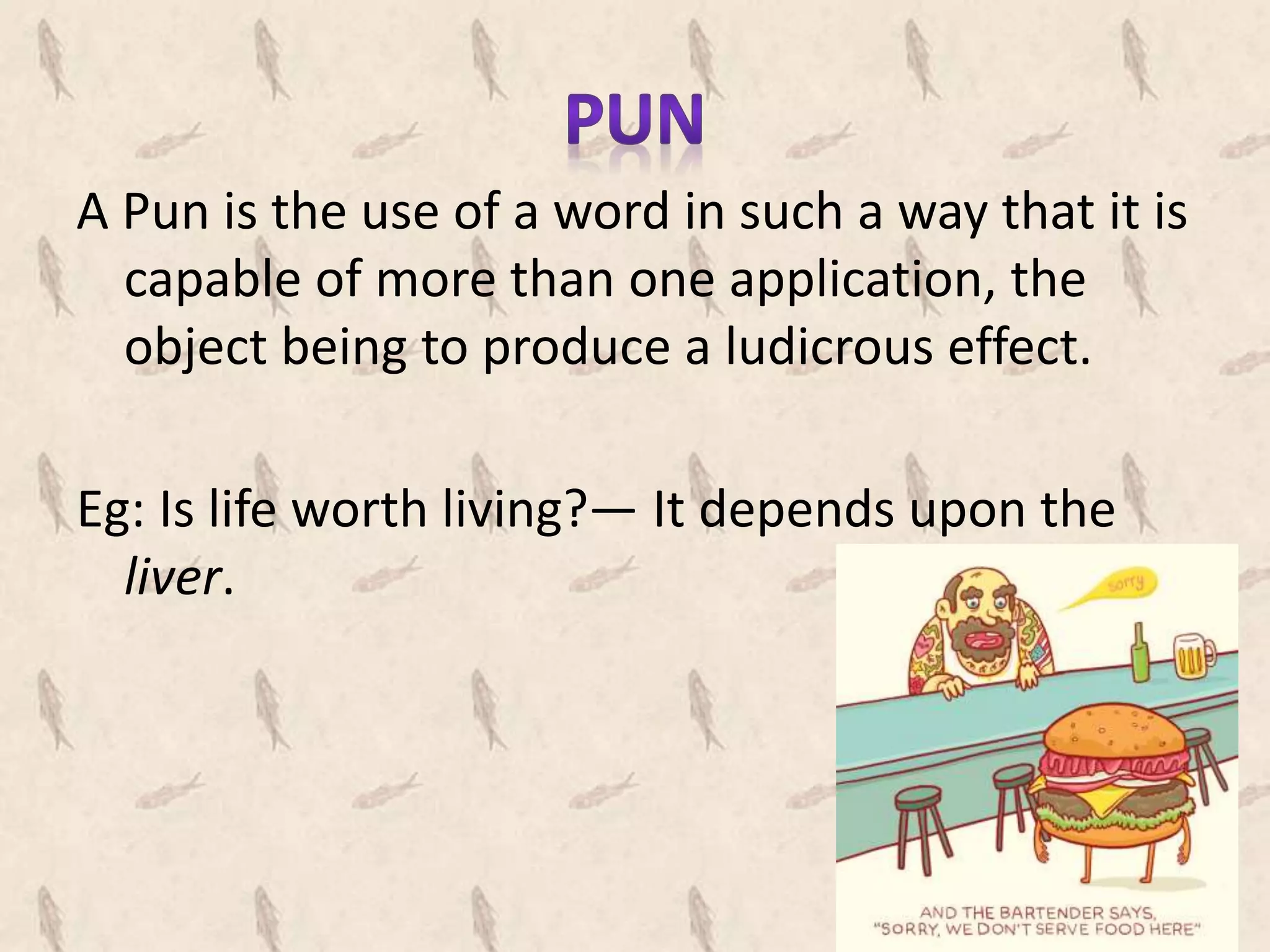 A Pun is the use of a word in such a way that it is
capable of more than one application, the
object being to produce a ludicrous effect.
Eg: Is life worth living?— It depends upon the
liver.
 