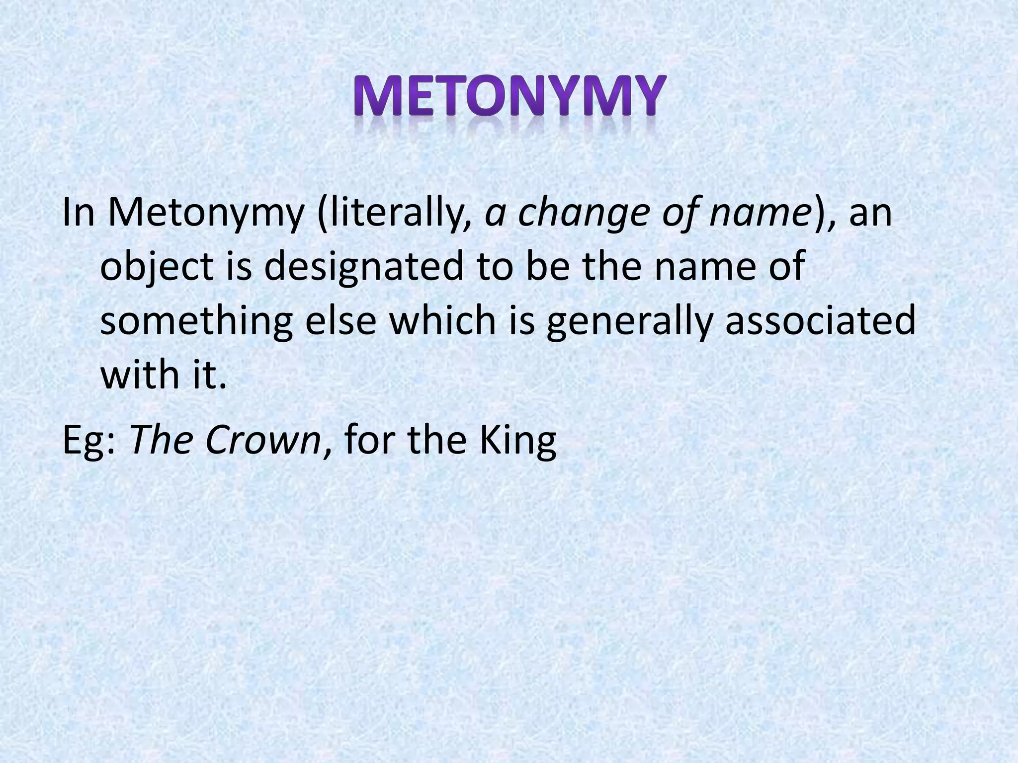 In Metonymy (literally, a change of name), an
object is designated to be the name of
something else which is generally associated
with it.
Eg: The Crown, for the King
 