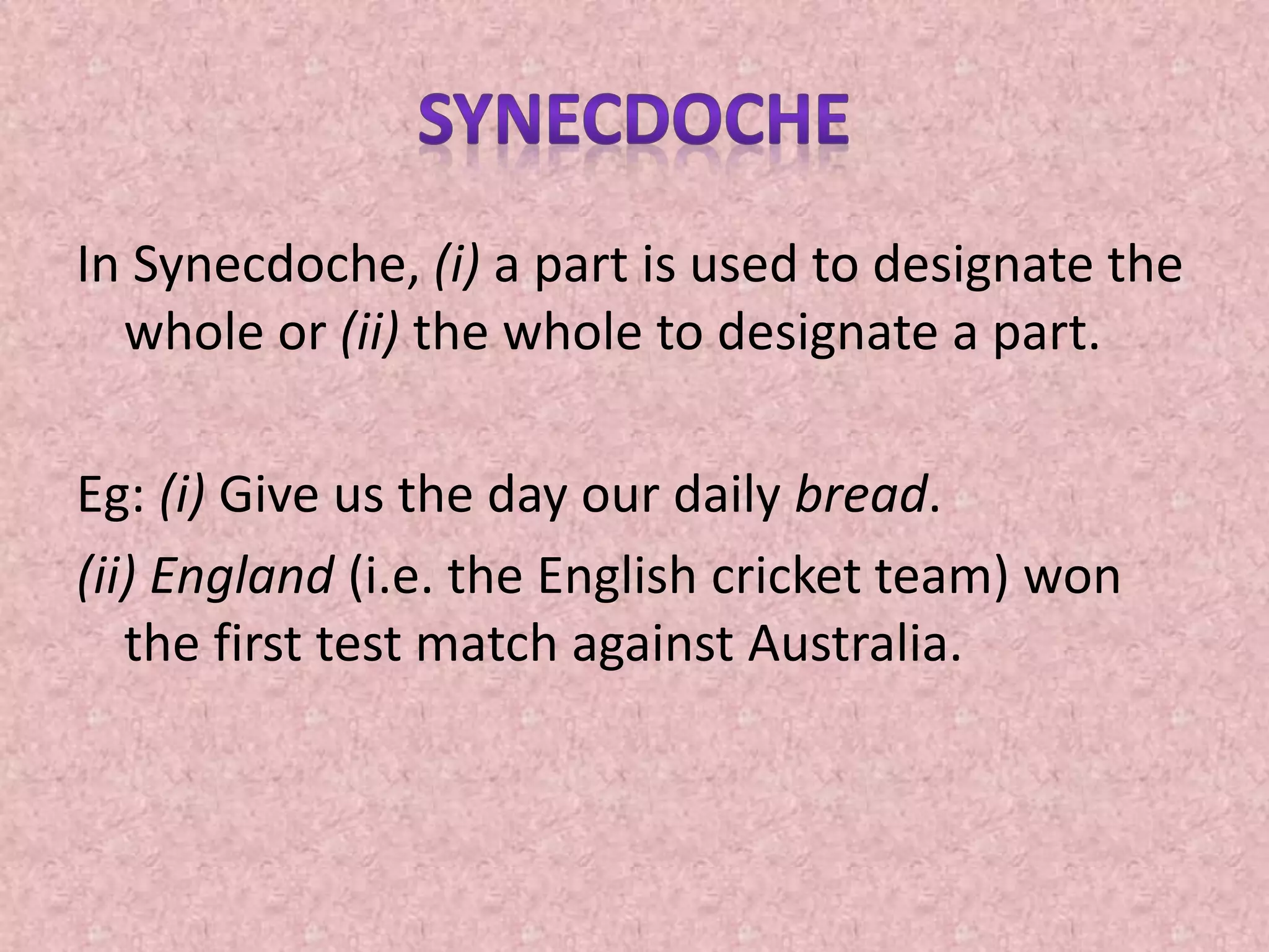 In Synecdoche, (i) a part is used to designate the
whole or (ii) the whole to designate a part.
Eg: (i) Give us the day our daily bread.
(ii) England (i.e. the English cricket team) won
the first test match against Australia.
 