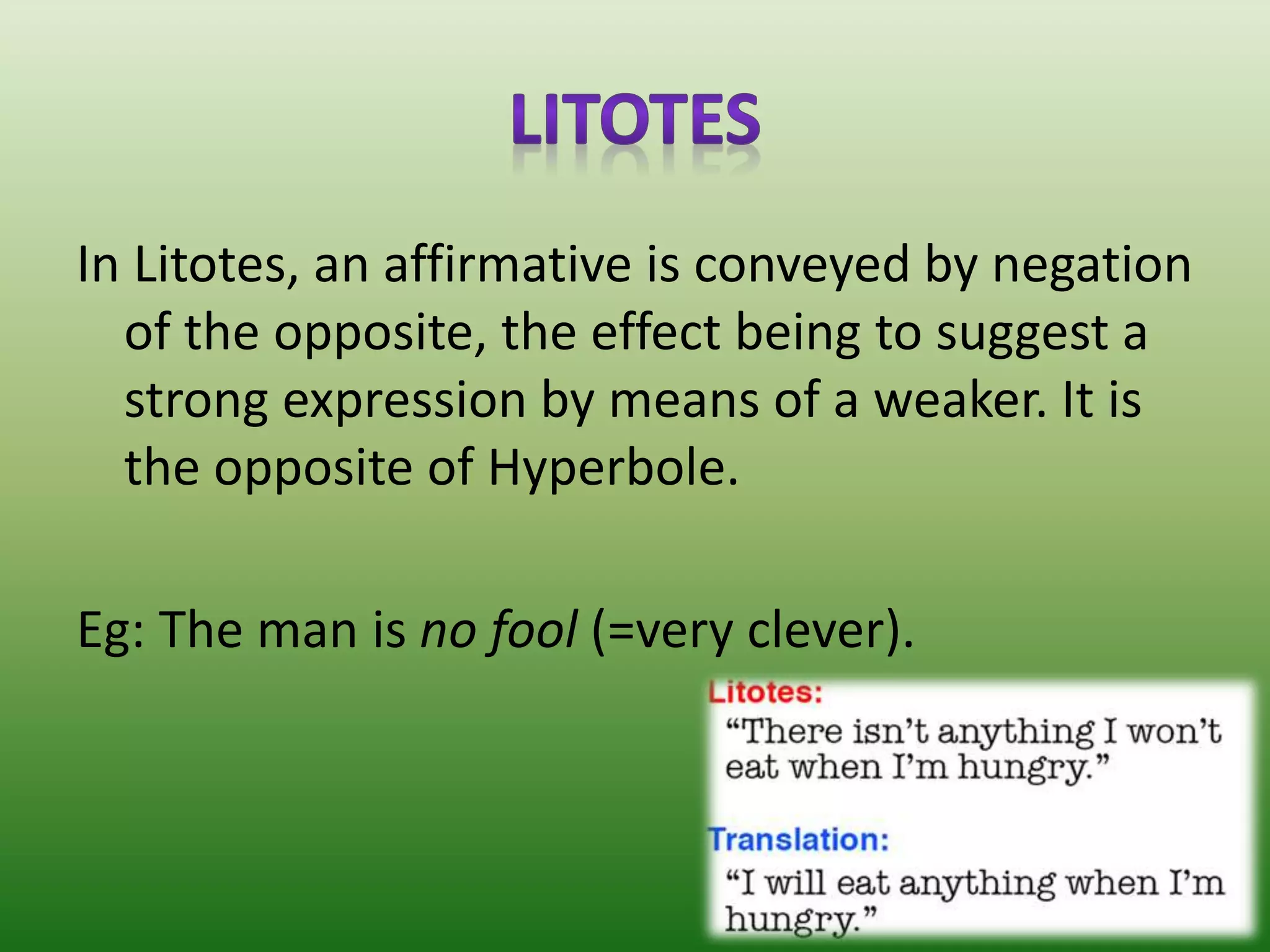 In Litotes, an affirmative is conveyed by negation
of the opposite, the effect being to suggest a
strong expression by means of a weaker. It is
the opposite of Hyperbole.
Eg: The man is no fool (=very clever).
 