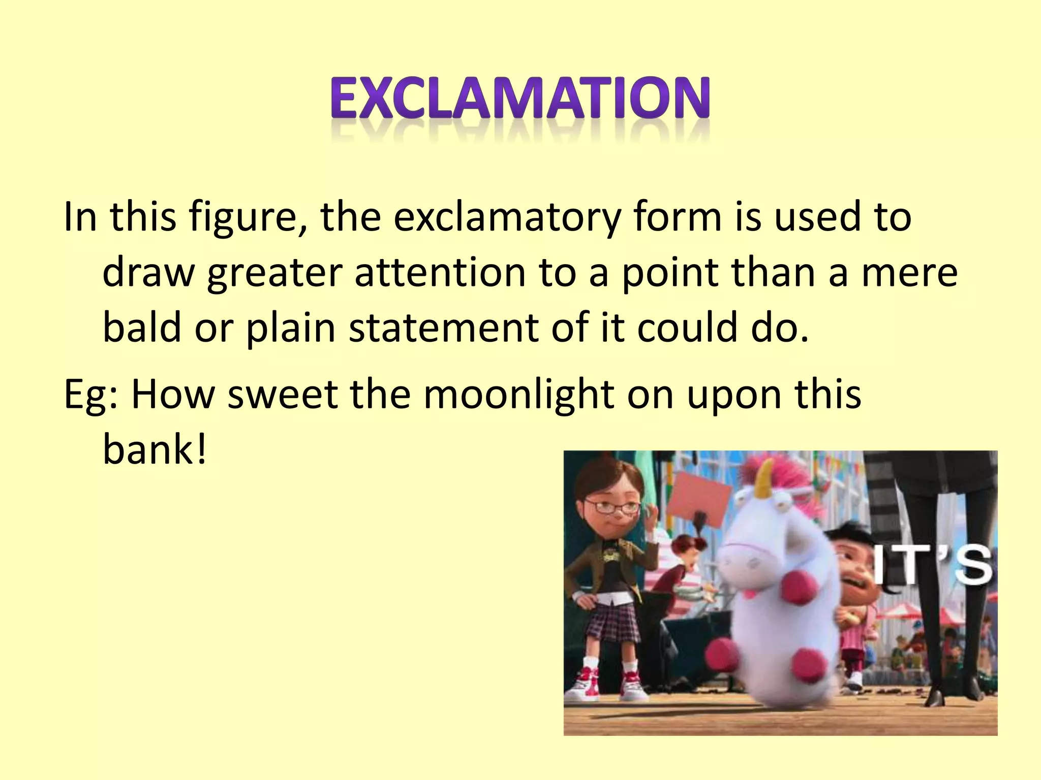 In this figure, the exclamatory form is used to
draw greater attention to a point than a mere
bald or plain statement of it could do.
Eg: How sweet the moonlight on upon this
bank!
 
