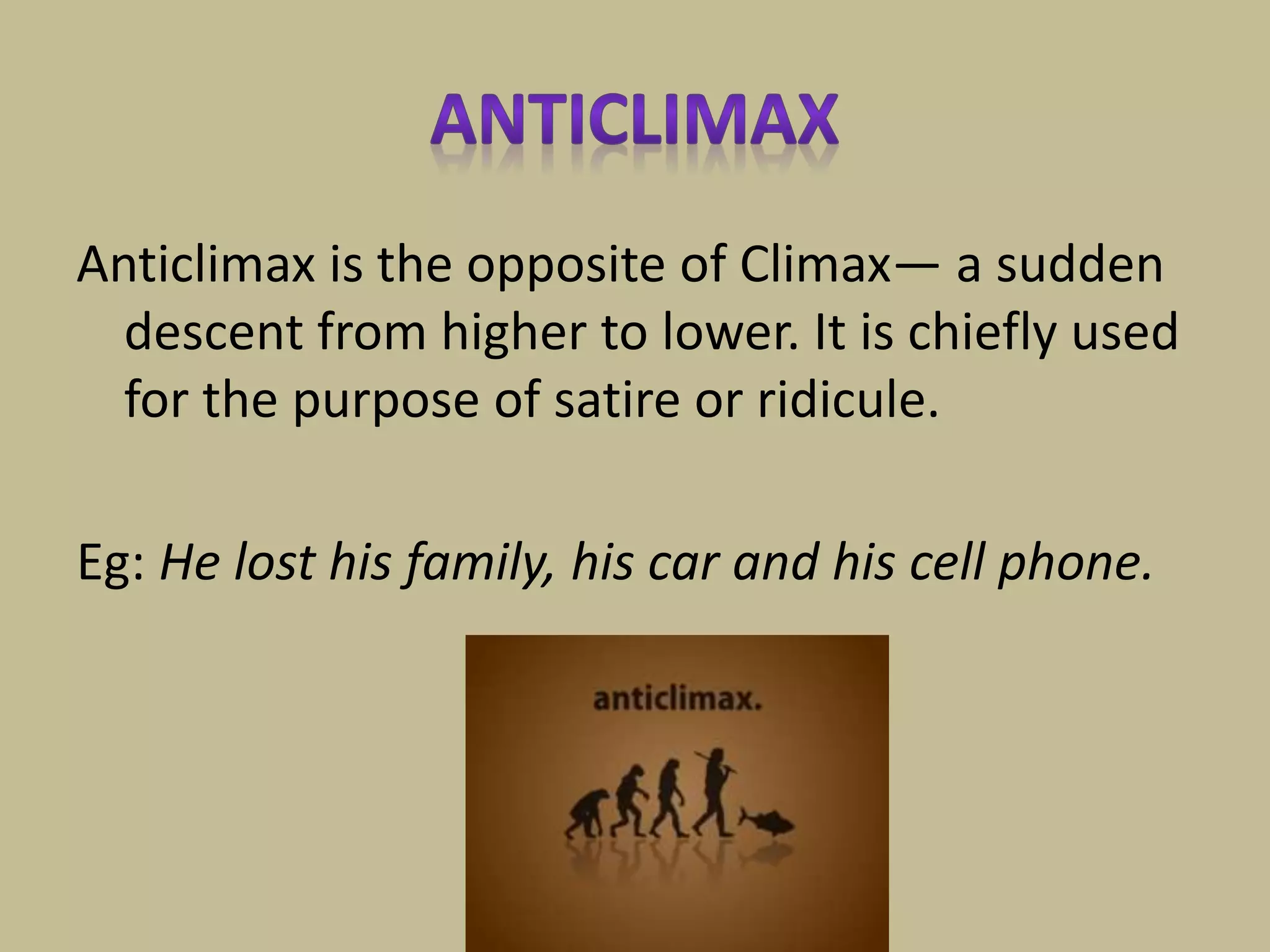 Anticlimax is the opposite of Climax— a sudden
descent from higher to lower. It is chiefly used
for the purpose of satire or ridicule.
Eg: He lost his family, his car and his cell phone.
 