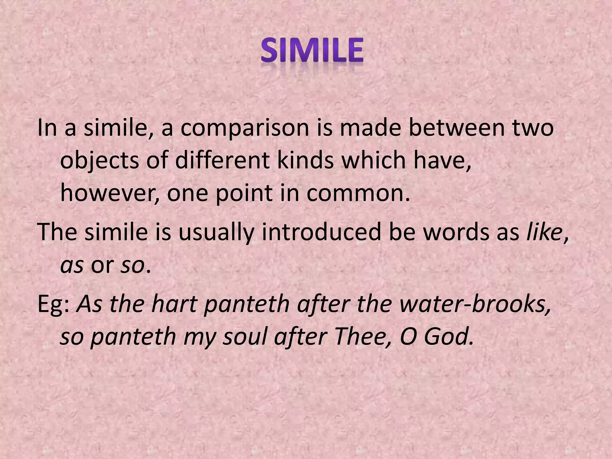 In a simile, a comparison is made between two
objects of different kinds which have,
however, one point in common.
The simile is usually introduced be words as like,
as or so.
Eg: As the hart panteth after the water-brooks,
so panteth my soul after Thee, O God.
 