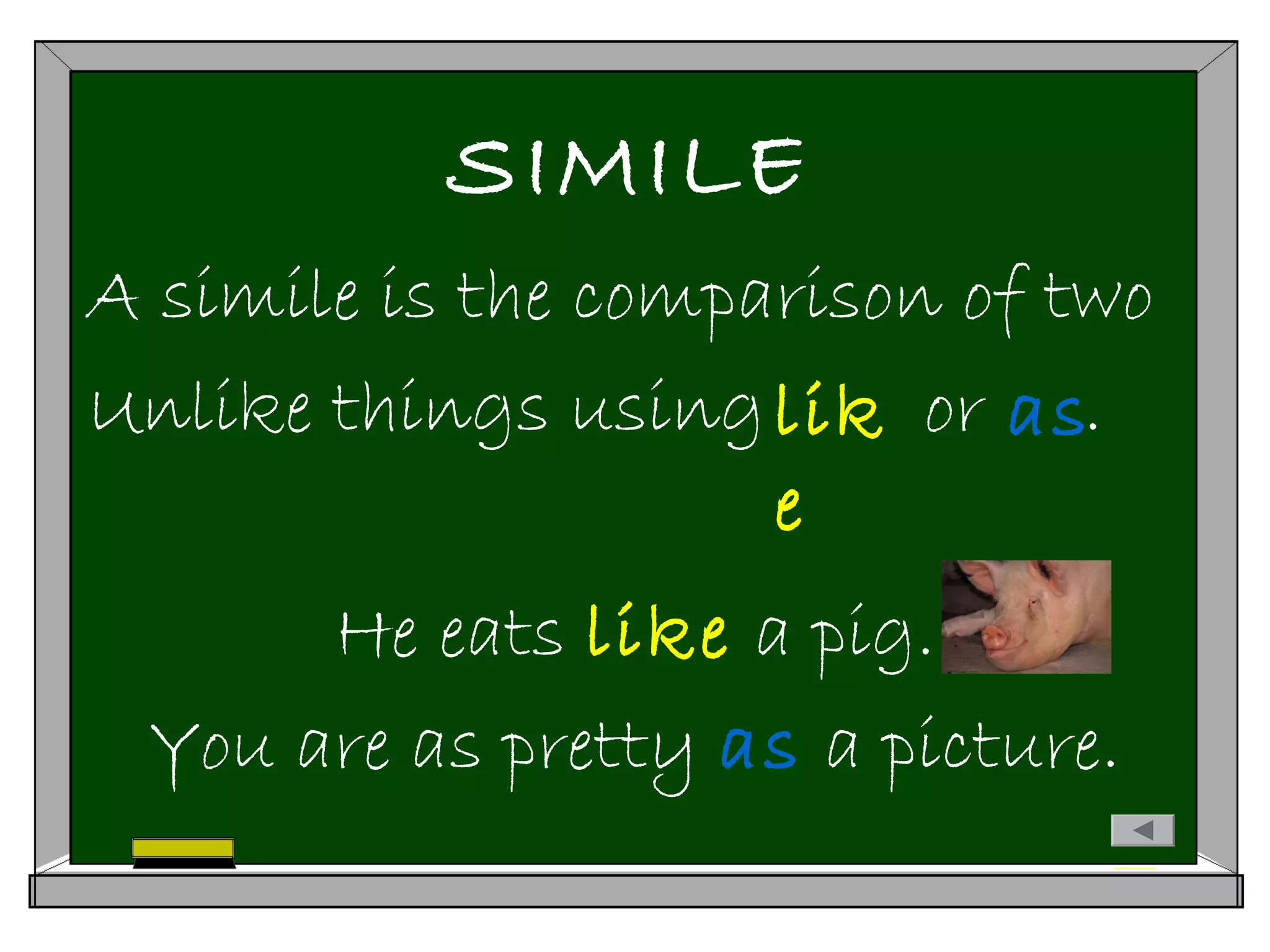 SIMILE
A simile is the comparison of two
Unlike things using or .
He eats like a pig.
You are as pretty as a picture.
lik
e
as
 
