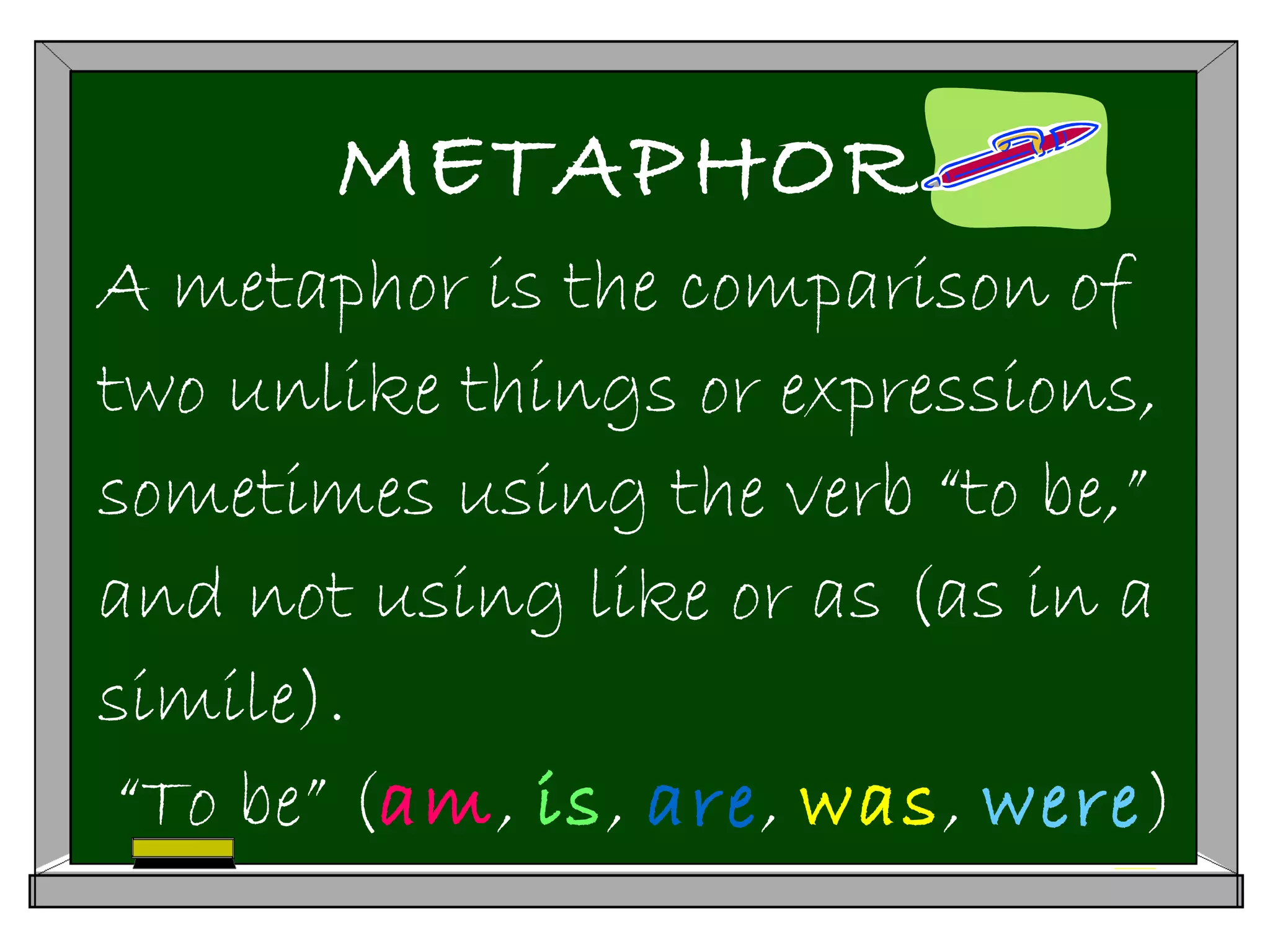 METAPHOR
A metaphor is the comparison of
two unlike things or expressions,
sometimes using the verb “to be,”
and not using like or as (as in a
simile).
“To be” (am, is, are, was, were)
 