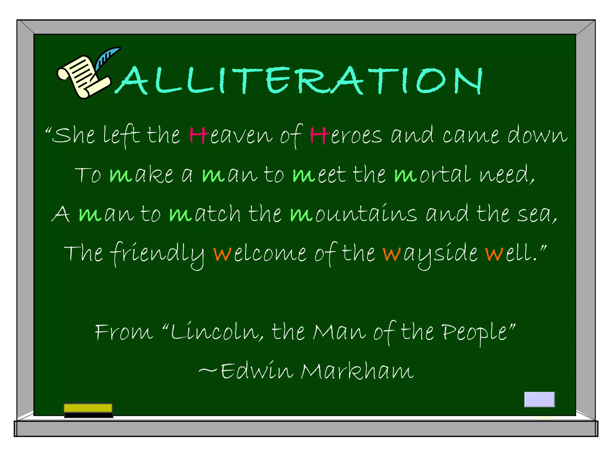 ALLITERATION
“She left the Heaven of Heroes and came down
To make a man to meet the mortal need,
A man to match the mountains and the sea,
The friendly welcome of the wayside well.”
From “Lincoln, the Man of the People”
~Edwin Markham
 
