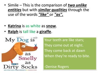 • Simile – This is the comparison of two unlike
entities but with similar qualities through the
use of the words "like" or "as".
• Katrina is as white as snow.
• Ralph is tall like a giraffe.
Your teeth are like stars;
They come out at night.
They come back at dawn
When they’re ready to bite.
-Denise Rogers
 