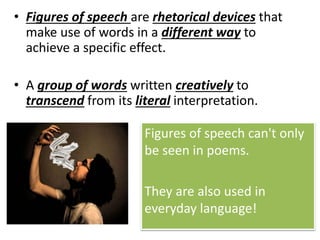 • Figures of speech are rhetorical devices that
make use of words in a different way to
achieve a specific effect.
• A group of words written creatively to
transcend from its literal interpretation.
Figures of speech can't only
be seen in poems.
They are also used in
everyday language!
 