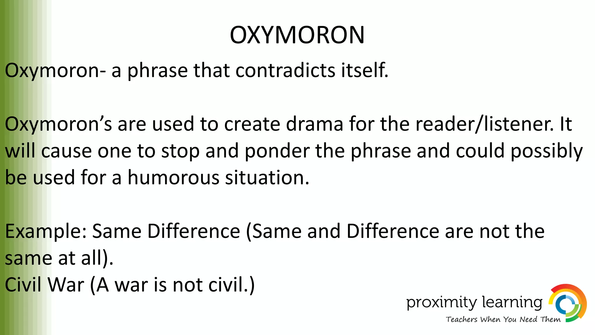 OXYMORON
Oxymoron- a phrase that contradicts itself.
Oxymoron’s are used to create drama for the reader/listener. It
will cause one to stop and ponder the phrase and could possibly
be used for a humorous situation.
Example: Same Difference (Same and Difference are not the
same at all).
Civil War (A war is not civil.)
 