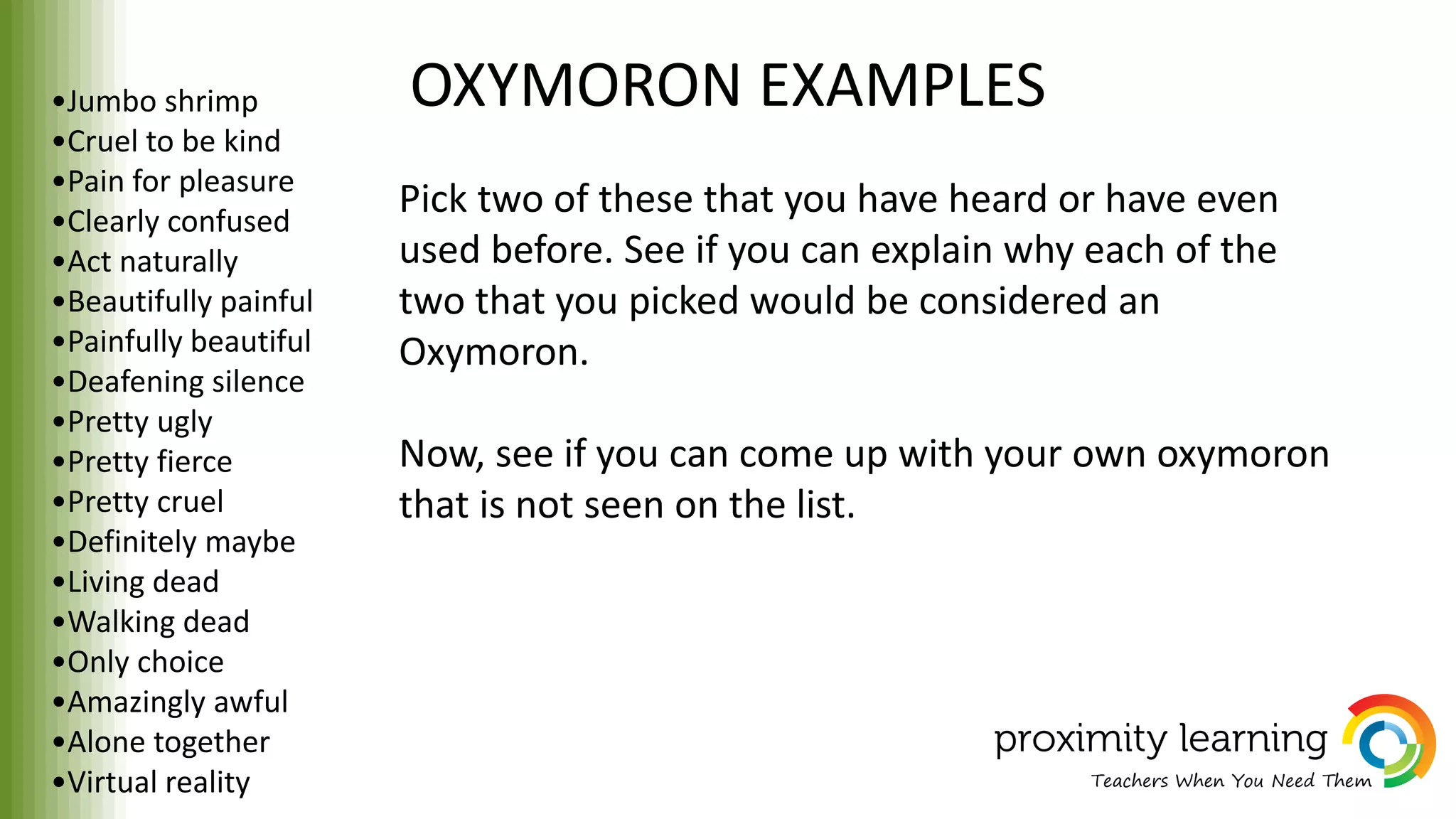 OXYMORON EXAMPLES•Jumbo shrimp
•Cruel to be kind
•Pain for pleasure
•Clearly confused
•Act naturally
•Beautifully painful
•Painfully beautiful
•Deafening silence
•Pretty ugly
•Pretty fierce
•Pretty cruel
•Definitely maybe
•Living dead
•Walking dead
•Only choice
•Amazingly awful
•Alone together
•Virtual reality
Pick two of these that you have heard or have even
used before. See if you can explain why each of the
two that you picked would be considered an
Oxymoron.
Now, see if you can come up with your own oxymoron
that is not seen on the list.
 