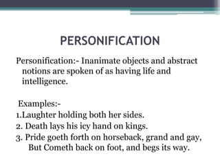PERSONIFICATION
Personification:- Inanimate objects and abstract
notions are spoken of as having life and
intelligence.
Examples:-
1.Laughter holding both her sides.
2. Death lays his icy hand on kings.
3. Pride goeth forth on horseback, grand and gay,
But Cometh back on foot, and begs its way.
 