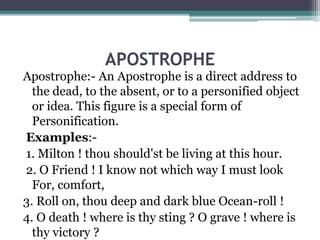 APOSTROPHE
Apostrophe:- An Apostrophe is a direct address to
the dead, to the absent, or to a personified object
or idea. This figure is a special form of
Personification.
Examples:-
1. Milton ! thou should'st be living at this hour.
2. O Friend ! I know not which way I must look
For, comfort,
3. Roll on, thou deep and dark blue Ocean-roll !
4. O death ! where is thy sting ? O grave ! where is
thy victory ?
 