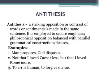ANTITHESIS
Antithesis:- a striking opposition or contrast of
words or sentiments is made in the same
sentence. It is employed to secure emphasis;
philosophical opposition balanced with parallel
grammatical construction/clauses.
Examples:-
1. Man proposes, God disposes.
2. Not that I loved Caesar less, but that I loved
Rome more.
3. To err is human, to forgive divine.
 