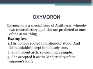 OXYMORON
Oxymoron is a special form of Antithesis, whereby
two contradictory qualities are predicted at once
of the same thing.
Examples:-
1. His honour rooted in dishonour stood. And
faith unfaithful kept him falsely true.
2. So innocent arch, so cunningly simple.
3. She accepted it as the kind cruelty of the
surgeon's knife.
 