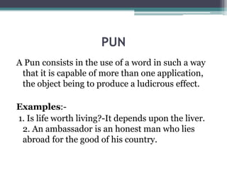 PUN
A Pun consists in the use of a word in such a way
that it is capable of more than one application,
the object being to produce a ludicrous effect.
Examples:-
1. Is life worth living?-It depends upon the liver.
2. An ambassador is an honest man who lies
abroad for the good of his country.
 