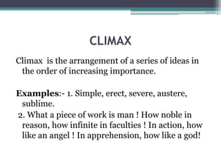 CLIMAX
Climax is the arrangement of a series of ideas in
the order of increasing importance.
Examples:- 1. Simple, erect, severe, austere,
sublime.
2. What a piece of work is man ! How noble in
reason, how infinite in faculties ! In action, how
like an angel ! In apprehension, how like a god!
 
