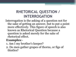 RHETORICAL QUESTION /
INTERROGATION
Interrogation is the asking of a question not for
the sake of getting an answer, but to put a point
more effectively. This figure of speech is also
known as Rhetorical Question because a
question is asked merely for the sake of
rhetorical effect.
Examples:-
1. Am I my brother's keeper?
2. Do men gather grapes of thorns, or figs of
thistles?
 