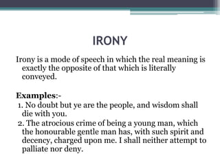 IRONY
Irony is a mode of speech in which the real meaning is
exactly the opposite of that which is literally
conveyed.
Examples:-
1. No doubt but ye are the people, and wisdom shall
die with you.
2. The atrocious crime of being a young man, which
the honourable gentle man has, with such spirit and
decency, charged upon me. I shall neither attempt to
palliate nor deny.
 